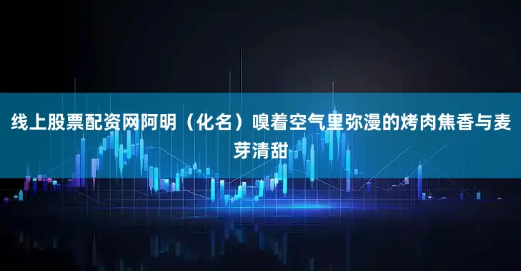 线上股票配资网阿明（化名）嗅着空气里弥漫的烤肉焦香与麦芽清甜