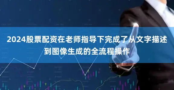 2024股票配资在老师指导下完成了从文字描述到图像生成的全流程操作