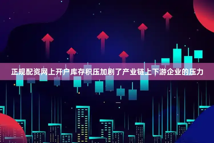 正规配资网上开户库存积压加剧了产业链上下游企业的压力
