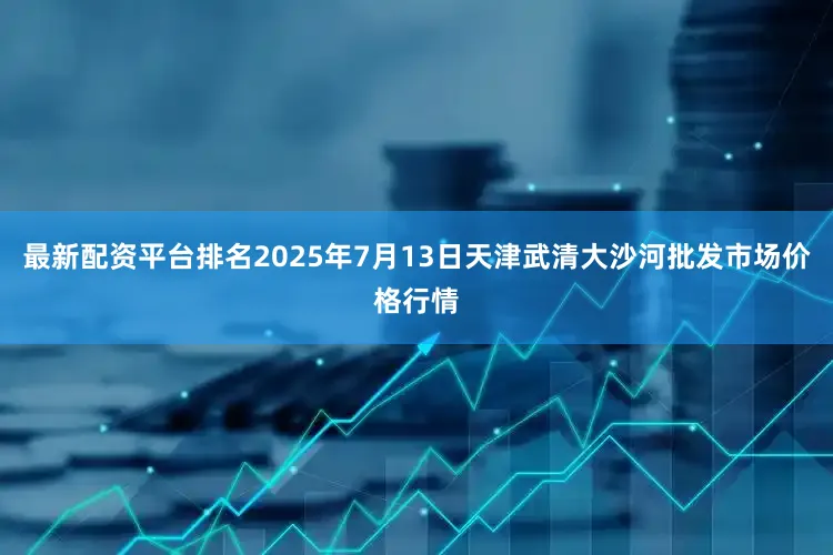 最新配资平台排名2025年7月13日天津武清大沙河批发市场价格行情
