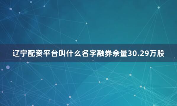 辽宁配资平台叫什么名字融券余量30.29万股