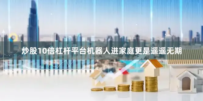 炒股10倍杠杆平台机器人进家庭更是遥遥无期
