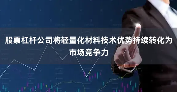 股票杠杆公司将轻量化材料技术优势持续转化为市场竞争力