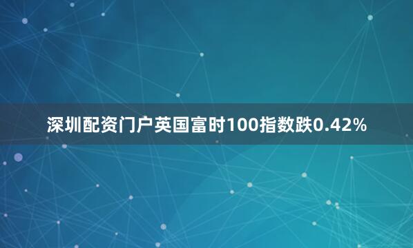 深圳配资门户英国富时100指数跌0.42%