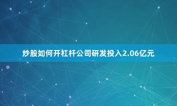 炒股如何开杠杆公司研发投入2.06亿元