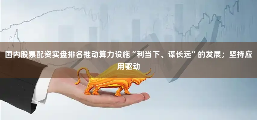 国内股票配资实盘排名推动算力设施“利当下、谋长远”的发展；坚持应用驱动