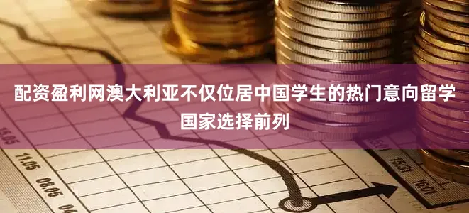 配资盈利网澳大利亚不仅位居中国学生的热门意向留学国家选择前列