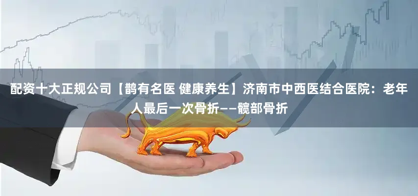 配资十大正规公司【鹊有名医 健康养生】济南市中西医结合医院：老年人最后一次骨折——髋部骨折