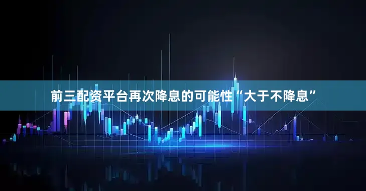 前三配资平台再次降息的可能性“大于不降息”