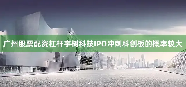 广州股票配资杠杆宇树科技IPO冲刺科创板的概率较大