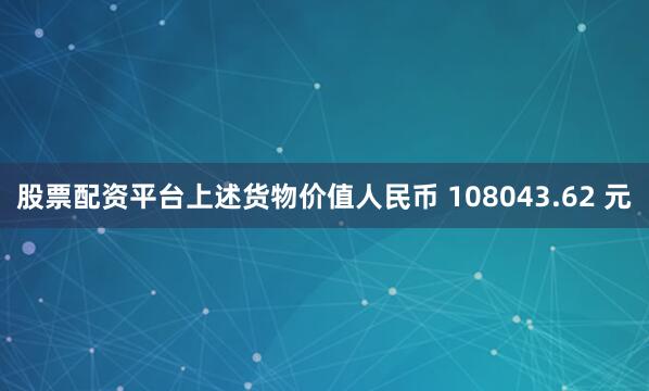股票配资平台上述货物价值人民币 108043.62 元