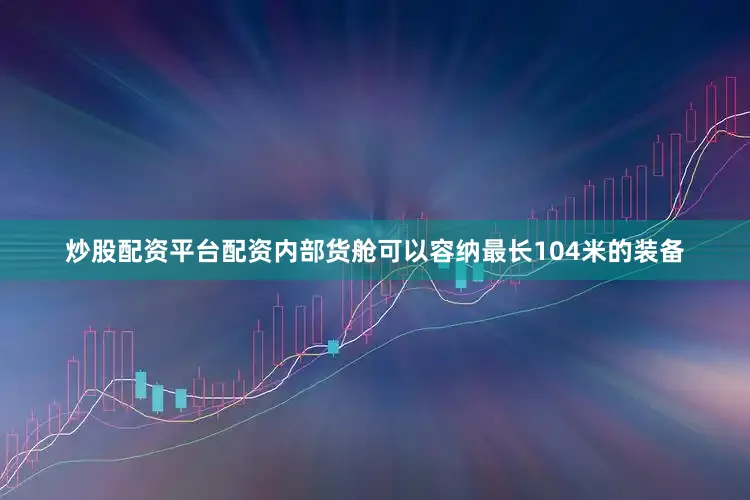 炒股配资平台配资内部货舱可以容纳最长104米的装备